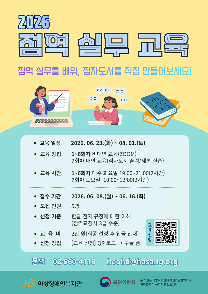 [모집] 2026 점역 실무 교육 참가자 모집

점역 실무를 배워, 점자도서를 직접 만들어보세요!

하상장애인복지관 학습지원센터에서 '2026 점역 실무 교육' 참가자를 모집합니다. 
대체도서 제작 15년 경력의 강사가 점역 업무를 꼼꼼하게 알려드립니다.
마지막 수업에서는 직접 점자도서를 만들 수 있는 기회도 있습니다.     
점역 실무에 관심이 있는 분들의 많은 참여 바랍니다.

'2026 점역 실무 교육'에 대한 자세한 내용은 아래와 같습니다. 

[아래]

○ 교육 일정: 2026. 06. 23.(화) ~ 08. 01.(토)

○ 교육 방법
- 1~6회차: 비대면 교육(ZOOM)
- 7회차: 대면 교육(점자도서 출력/제본 실습)  

○ 교육 시간
- 1~6회차: 매주 화요일 19:00~21:00(2시간)
- 7회차: 토요일 10:00~12:00(2시간)

○ 접수 기간: 2026. 06. 08.(월) ~ 06. 16.(화)

○ 모집 인원: 5명

○ 선정 기준: 한글 점자 규정에 대한 이해(점역교정사 3급 수준)

○ 교육비: 2만 원(최종 선정 후 입금 안내)

○ 신청 방법 
- 구글 폼(https://buly.kr/C0Bz7SI)
- 포스터 상단 [교육신청] QR코드 → 구글 폼

○ 문의: 02-560-4116 / heohd@hasang.org

※ 본 사업은 지방자치단체 복권기금협의회의 지원으로 운영됩니다.